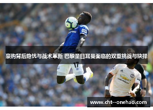 豪购背后隐忧与战术革新 巴黎圣日耳曼面临的双重挑战与抉择