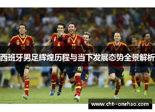 西班牙男足辉煌历程与当下发展态势全景解析