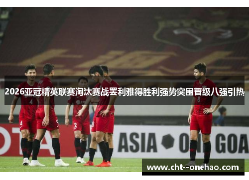 2026亚冠精英联赛淘汰赛战罢利雅得胜利强势突围晋级八强引热