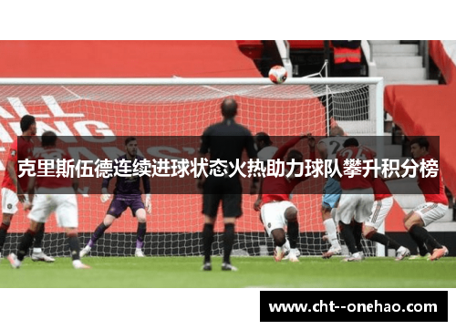 克里斯伍德连续进球状态火热助力球队攀升积分榜