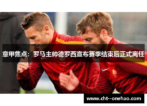 意甲焦点：罗马主帅德罗西宣布赛季结束后正式离任